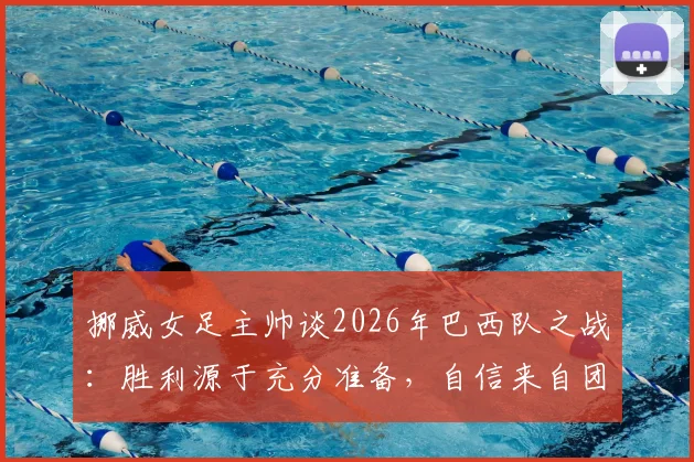 挪威女足主帅谈2026年巴西队之战：胜利源于充分准备，自信来自团队实力，附赛后深度分析