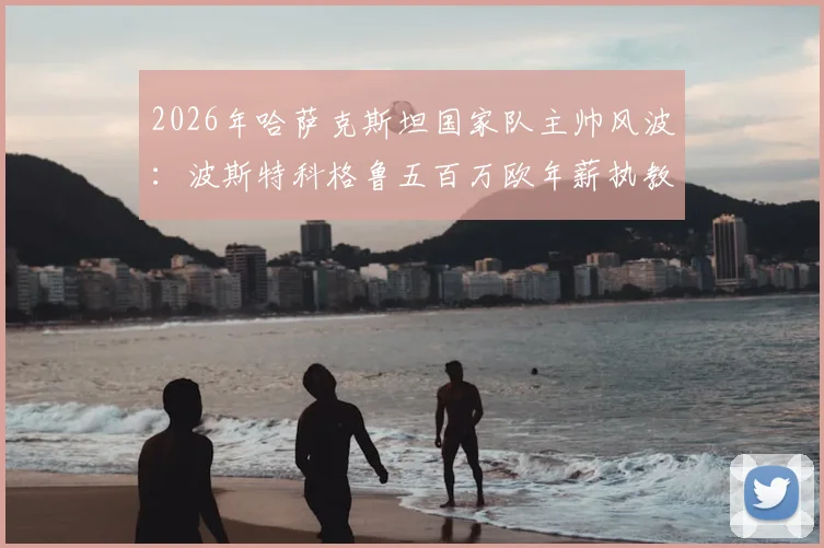 2026年哈萨克斯坦国家队主帅风波：波斯特科格鲁五百万欧年薪执教请求为何遭拒？