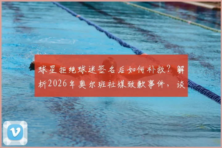 球星拒绝球迷签名后如何补救?解析2026年奥尔班社媒致歉事件,谈球员球迷互动正确方式