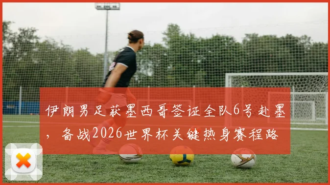 伊朗男足获墨西哥签证全队6号赴墨，备战2026世界杯关键热身赛程路线公布