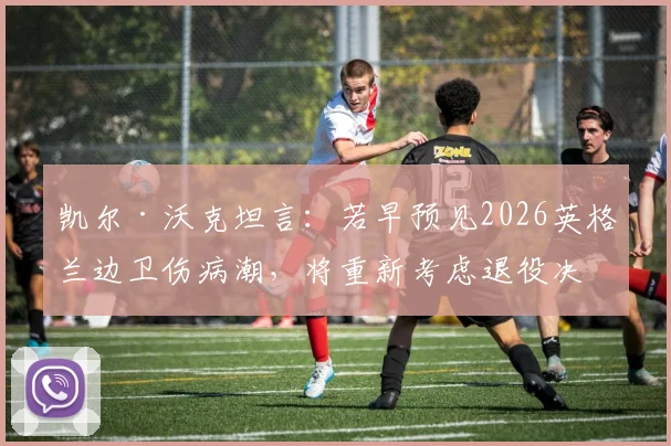 凯尔·沃克坦言:若早预见2026英格兰边卫伤病潮,将重新考虑退役决定,右后卫位置成焦点