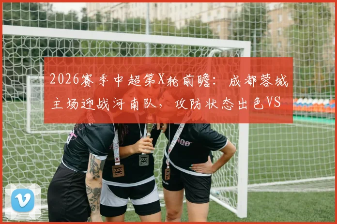 2026赛季中超第X轮前瞻：成都蓉城主场迎战河南队，攻防状态出色VS保级压力巨大，直播平台与看点解析