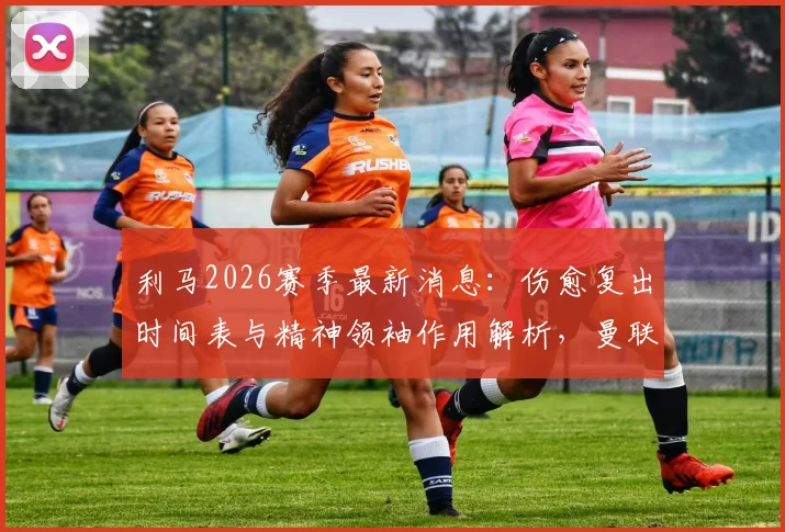 利马2026赛季最新消息:伤愈复出时间表与精神领袖作用解析,曼联后防为何离不开他