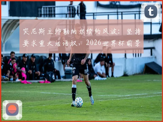 突尼斯主帅勒纳尔续约风波:坚持要求重大话语权,2026世界杯前景成焦点