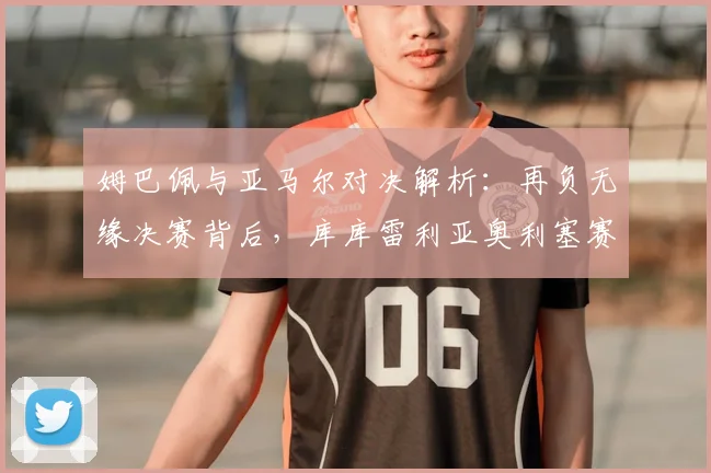 姆巴佩与亚马尔对决解析：再负无缘决赛背后，库库雷利亚奥利塞赛后温馨瞬间引热议，2026世界杯法国队前景几何