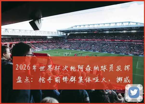 2026年世界杯次轮阿森纳球员发挥盘点：枪手前锋群集体哑火，挪威队长厄德高助攻成唯一亮点
