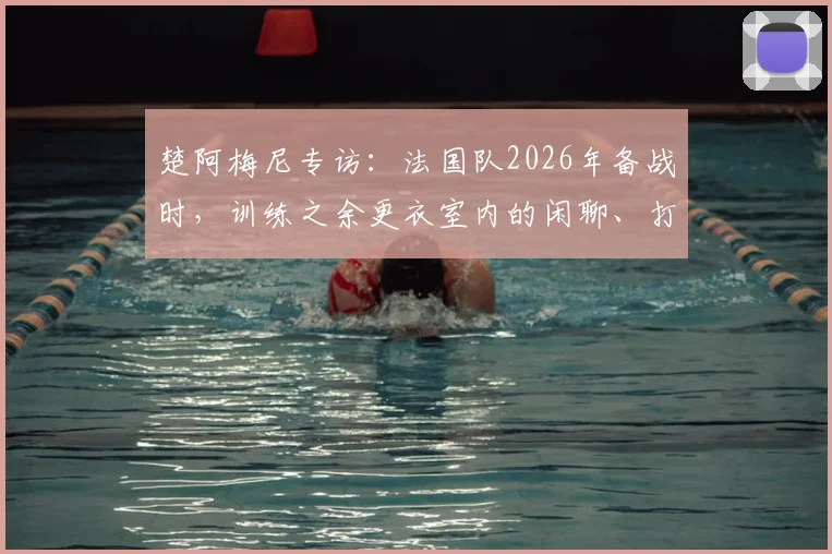 楚阿梅尼专访：法国队2026年备战时，训练之余更衣室内的闲聊、打牌与音乐如何塑造绝佳团队氛围
