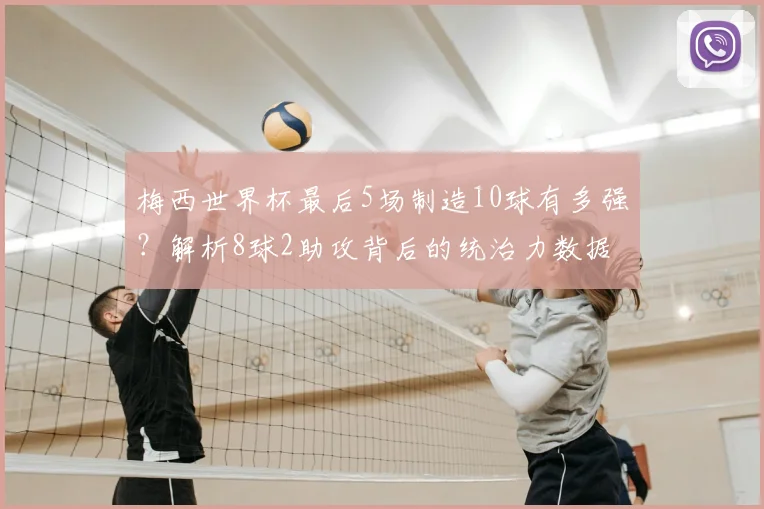 梅西世界杯最后5场制造10球有多强？解析8球2助攻背后的统治力数据
