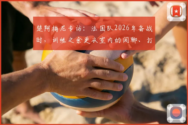 楚阿梅尼专访:法国队2026年备战时,训练之余更衣室内的闲聊、打牌与音乐如何塑造绝佳团队氛围