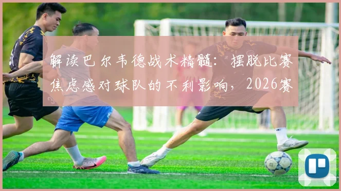 解读巴尔韦德战术精髓：摆脱比赛焦虑感对球队的不利影响，2026赛季如何打出下半场强势风格