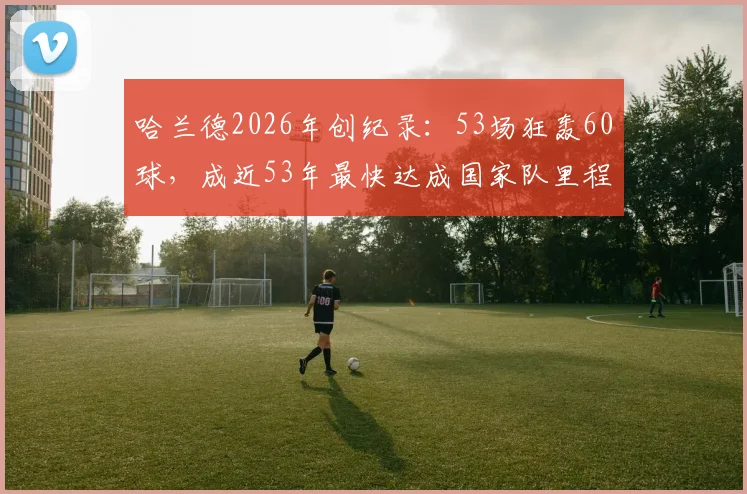哈兰德2026年创纪录:53场狂轰60球,成近53年最快达成国家队里程碑球员,现役效率之王?