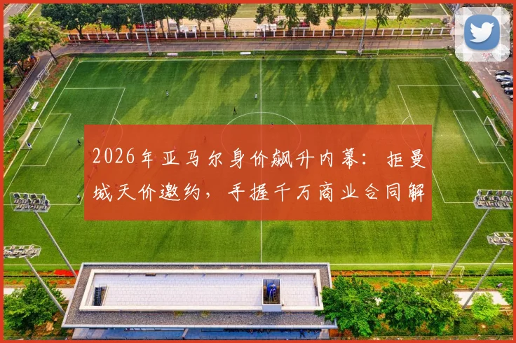 2026年亚马尔身价飙升内幕:拒曼城天价邀约,手握千万商业合同解析