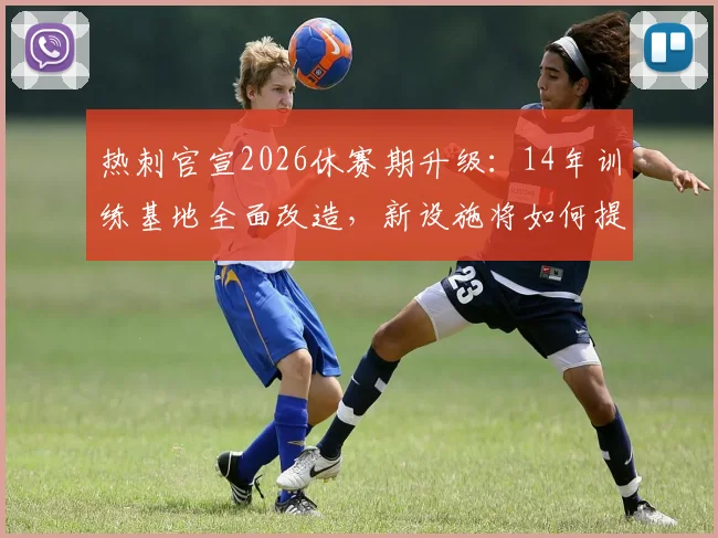 热刺官宣2026休赛期升级：14年训练基地全面改造，新设施将如何提升球队战斗力？