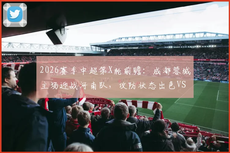 2026赛季中超第X轮前瞻:成都蓉城主场迎战河南队,攻防状态出色VS保级压力巨大,直播平台与看点解析