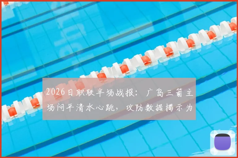 2026日职联半场战报:广岛三箭主场闷平清水心跳,攻防数据揭示为何0-0僵局难破