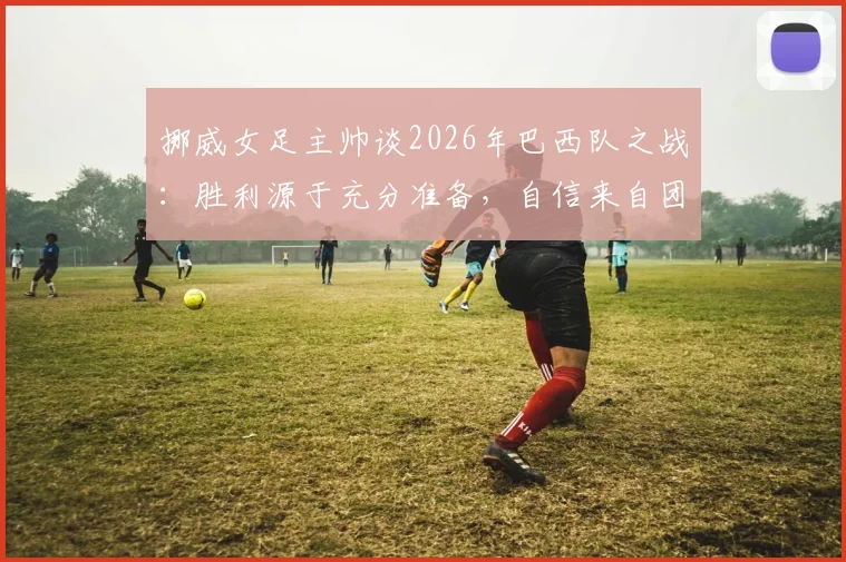 挪威女足主帅谈2026年巴西队之战:胜利源于充分准备,自信来自团队实力,附赛后深度分析