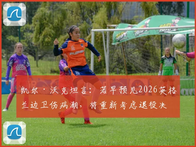 凯尔·沃克坦言：若早预见2026英格兰边卫伤病潮，将重新考虑退役决定，右后卫位置成焦点
