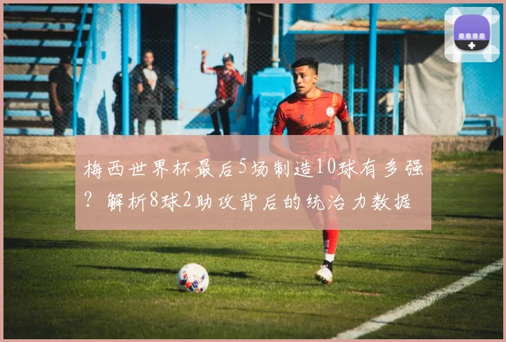 梅西世界杯最后5场制造10球有多强?解析8球2助攻背后的统治力数据