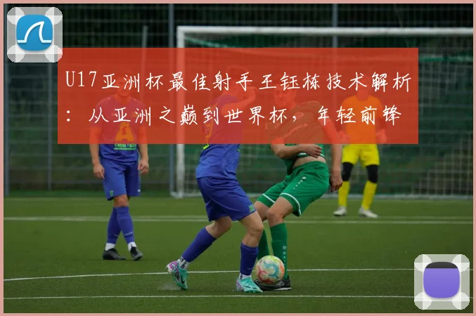 U17亚洲杯最佳射手王钰栋技术解析:从亚洲之巅到世界杯,年轻前锋的成长之路与挑战