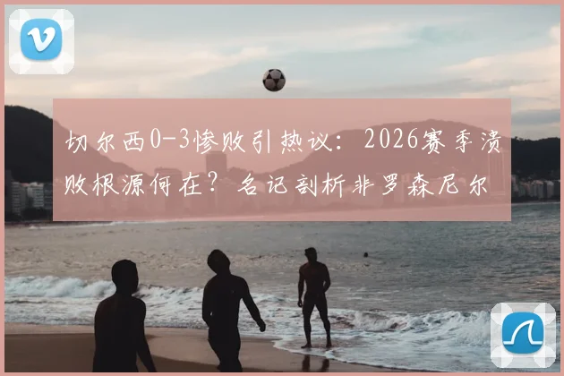 切尔西0-3惨败引热议：2026赛季溃败根源何在？名记剖析非罗森尼尔一人之过，战术与心态问题全解析