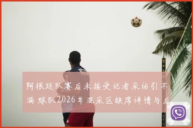 阿根廷队赛后未接受记者采访引不满 球队2026年混采区缺席详情与后续影响解析