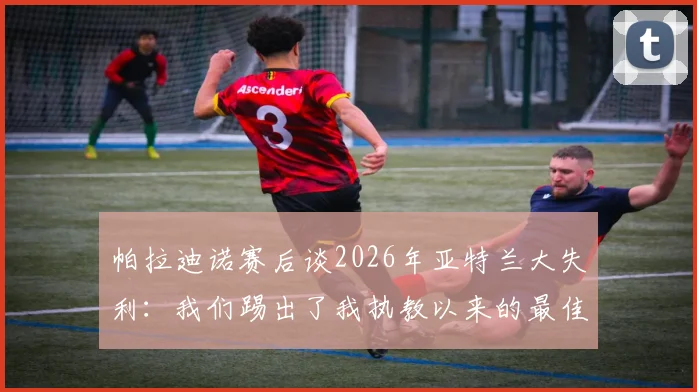 帕拉迪诺赛后谈2026年亚特兰大失利：我们踢出了我执教以来的最佳比赛，详解其战术布置与球员表现