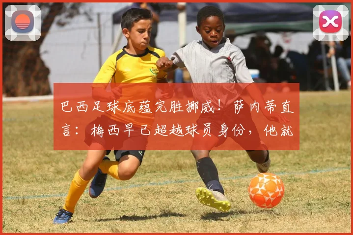 巴西足球底蕴完胜挪威!萨内蒂直言:梅西早已超越球员身份,他就是足球的代名词