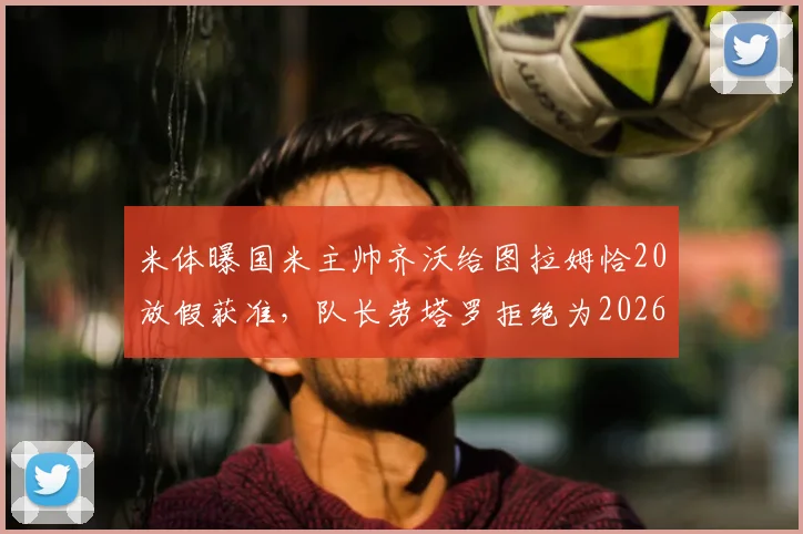 米体曝国米主帅齐沃给图拉姆恰20放假获准，队长劳塔罗拒绝为2026世界杯提前轮休引热议