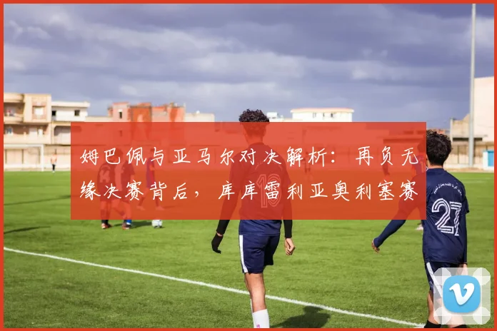 姆巴佩与亚马尔对决解析:再负无缘决赛背后,库库雷利亚奥利塞赛后温馨瞬间引热议,2026世界杯法国队前景几何