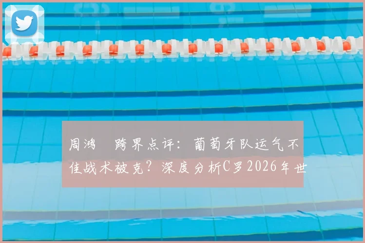 周鸿祎跨界点评：葡萄牙队运气不佳战术被克？深度分析C罗2026年世界杯逆袭可能性与关键因素