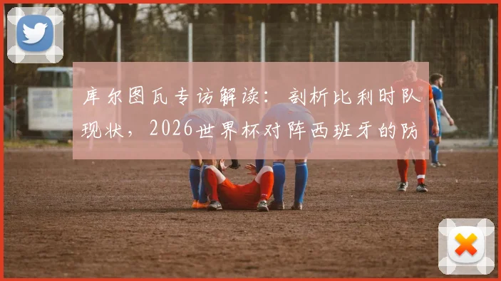 库尔图瓦专访解读：剖析比利时队现状，2026世界杯对阵西班牙的防守战术关键与取胜之道