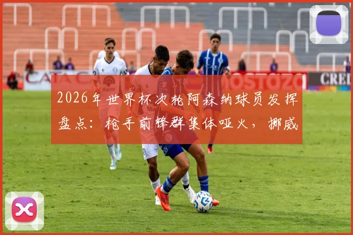 2026年世界杯次轮阿森纳球员发挥盘点:枪手前锋群集体哑火,挪威队长厄德高助攻成唯一亮点
