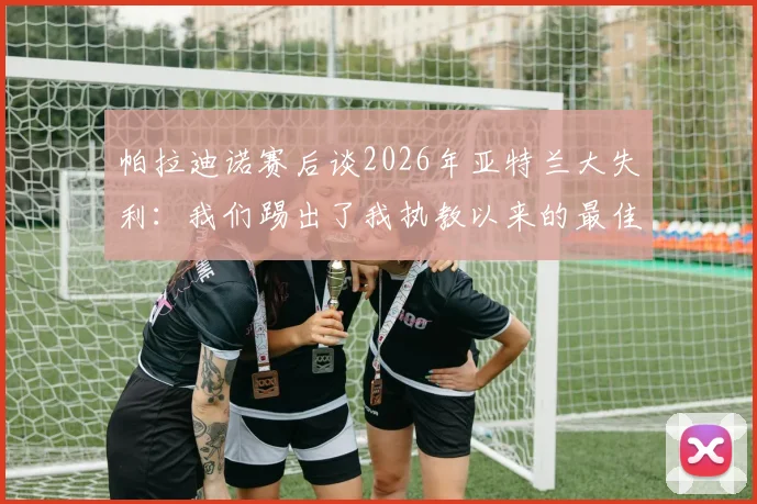 帕拉迪诺赛后谈2026年亚特兰大失利:我们踢出了我执教以来的最佳比赛,详解其战术布置与球员表现