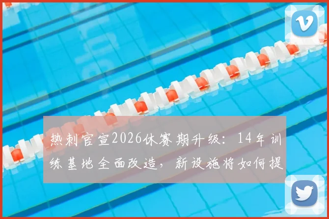 热刺官宣2026休赛期升级:14年训练基地全面改造,新设施将如何提升球队战斗力?