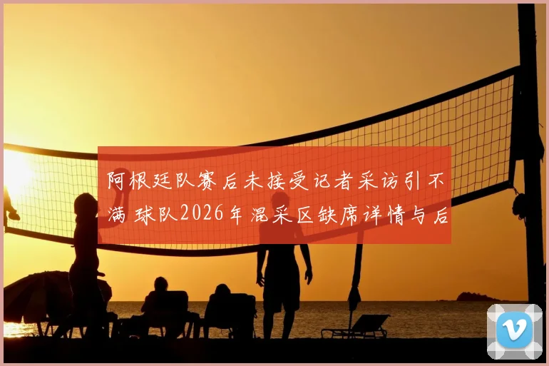 阿根廷队赛后未接受记者采访引不满 球队2026年混采区缺席详情与后续影响解析