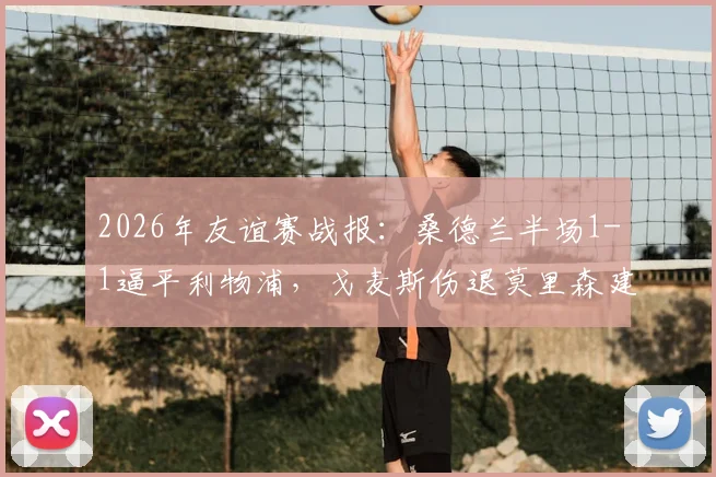 2026年友谊赛战报：桑德兰半场1-1逼平利物浦，戈麦斯伤退莫里森建功引热议