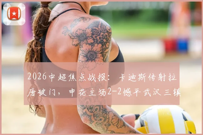2026中超焦点战报：卡迪斯传射拉唐破门，申花主场2-2憾平武汉三镇，附全场集锦与积分榜分析
