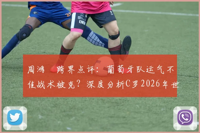 周鸿祎跨界点评:葡萄牙队运气不佳战术被克?深度分析C罗2026年世界杯逆袭可能性与关键因素