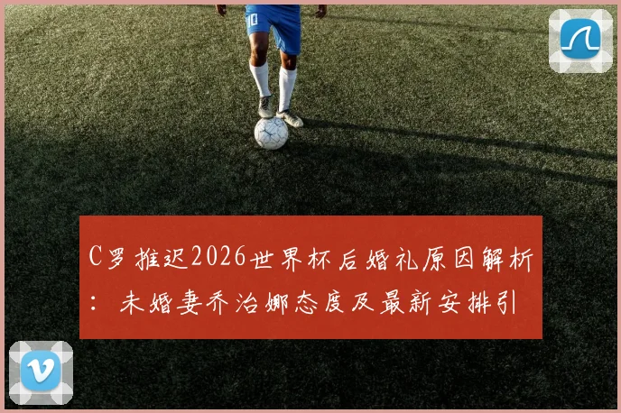 C罗推迟2026世界杯后婚礼原因解析：未婚妻乔治娜态度及最新安排引关注