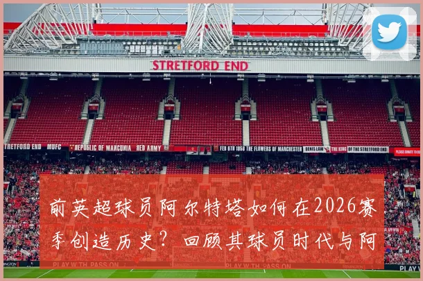 前英超球员阿尔特塔如何在2026赛季创造历史？回顾其球员时代与阿森纳执教夺冠双线历程