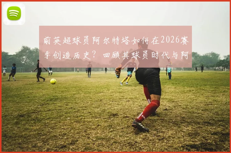 前英超球员阿尔特塔如何在2026赛季创造历史?回顾其球员时代与阿森纳执教夺冠双线历程