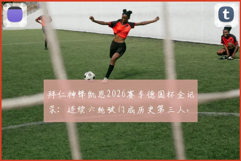 拜仁神锋凯恩2026赛季德国杯全记录:连续六轮破门成历史第三人,进球数据与里程碑深度分析