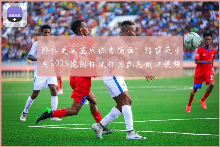 拜仁更衣室庆祝名场面:格雷茨卡用2026德国杯奖杯为凯恩倒酒视频爆火,解析两人真实关系与奖杯趣闻