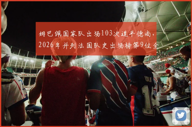 姆巴佩国家队出场103次追平德尚，2026年并列法国队史出场榜第9位全解析