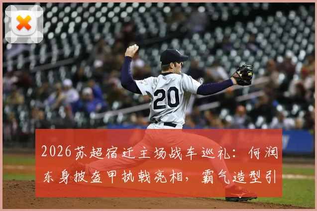 2026苏超宿迁主场战车巡礼:何润东身披盔甲执戟亮相,霸气造型引热议