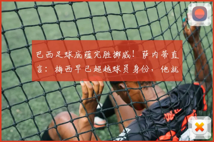 巴西足球底蕴完胜挪威！萨内蒂直言：梅西早已超越球员身份，他就是足球的代名词