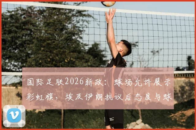 国际足联2026新政：球场允许展示彩虹旗，埃及伊朗抗议后态度与球迷指南