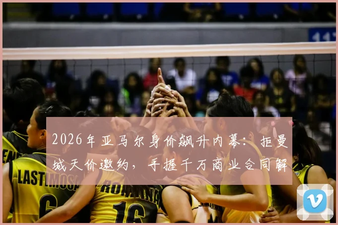 2026年亚马尔身价飙升内幕：拒曼城天价邀约，手握千万商业合同解析