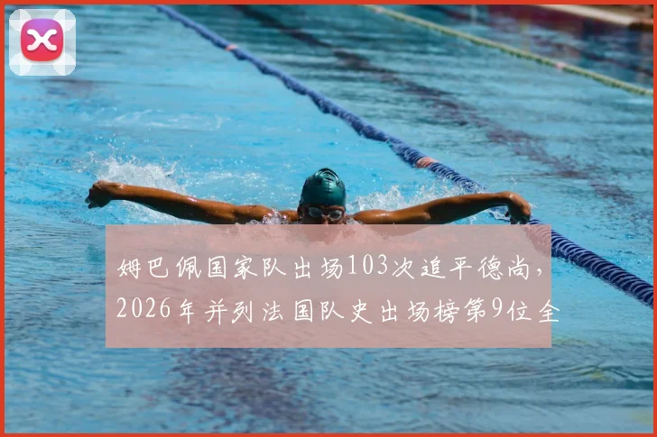 姆巴佩国家队出场103次追平德尚,2026年并列法国队史出场榜第9位全解析