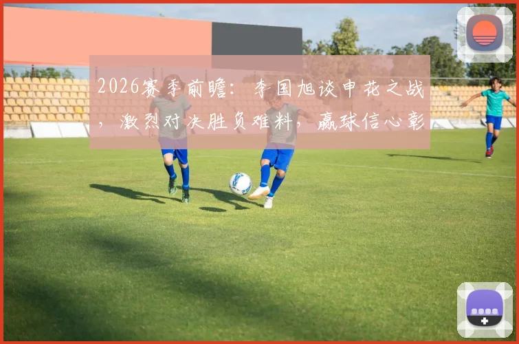2026赛季前瞻:李国旭谈申花之战,激烈对决胜负难料,赢球信心彰显球队备战状态